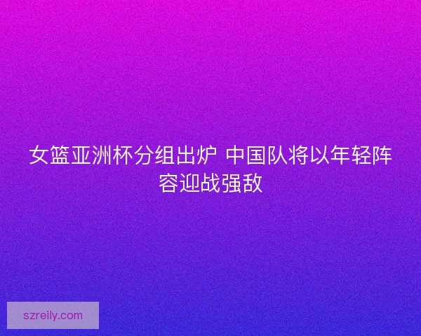 女篮亚洲杯分组出炉 中国队将以年轻阵容迎战强敌