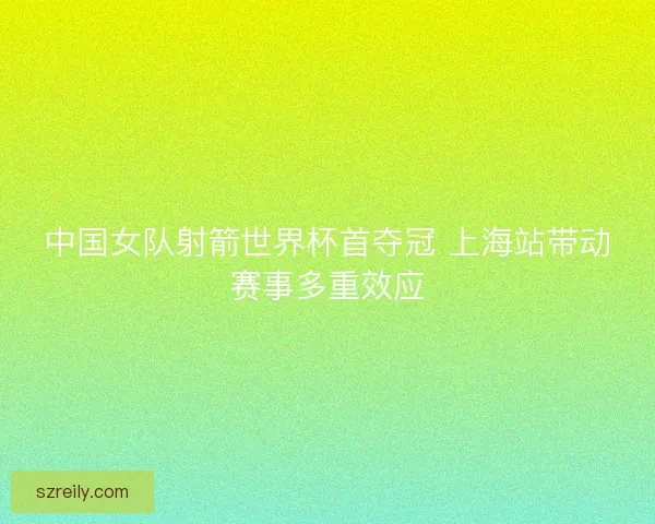 中国女队射箭世界杯首夺冠 上海站带动赛事多重效应