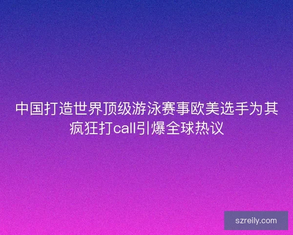 中国打造世界顶级游泳赛事欧美选手为其疯狂打call引爆全球热议
