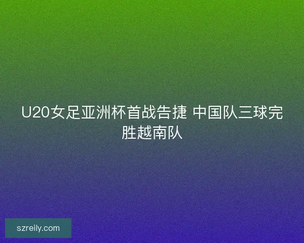 U20女足亚洲杯首战告捷 中国队三球完胜越南队