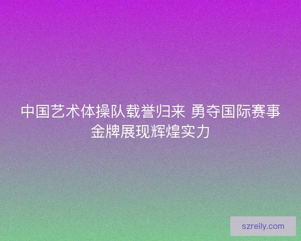 中国艺术体操队载誉归来 勇夺国际赛事金牌展现辉煌实力