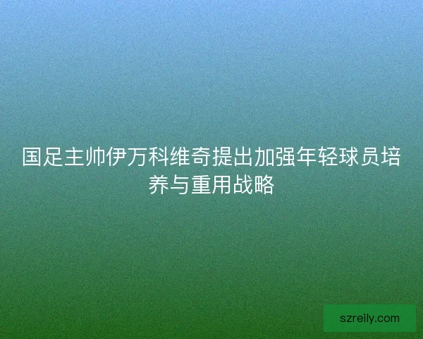 国足主帅伊万科维奇提出加强年轻球员培养与重用战略