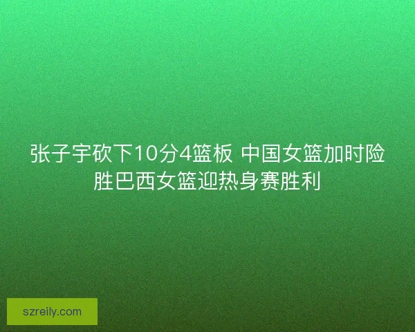 张子宇砍下10分4篮板 中国女篮加时险胜巴西女篮迎热身赛胜利