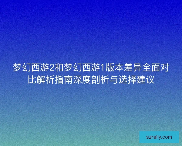梦幻西游2和梦幻西游1版本差异全面对比解析指南深度剖析与选择建议