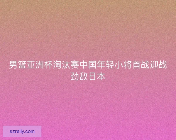 男篮亚洲杯淘汰赛中国年轻小将首战迎战劲敌日本