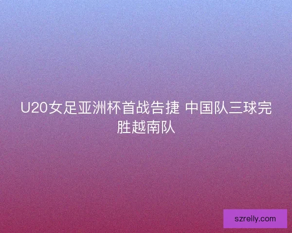 U20女足亚洲杯首战告捷 中国队三球完胜越南队